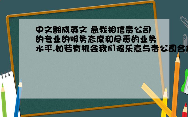 中文翻成英文 急我相信贵公司的专业的服务态度和尽责的业务水平.如若有机会我们很乐意与贵公司合作.希望在未来我们间能有互相