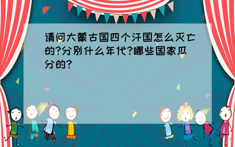 请问大蒙古国四个汗国怎么灭亡的?分别什么年代?哪些国家瓜分的?