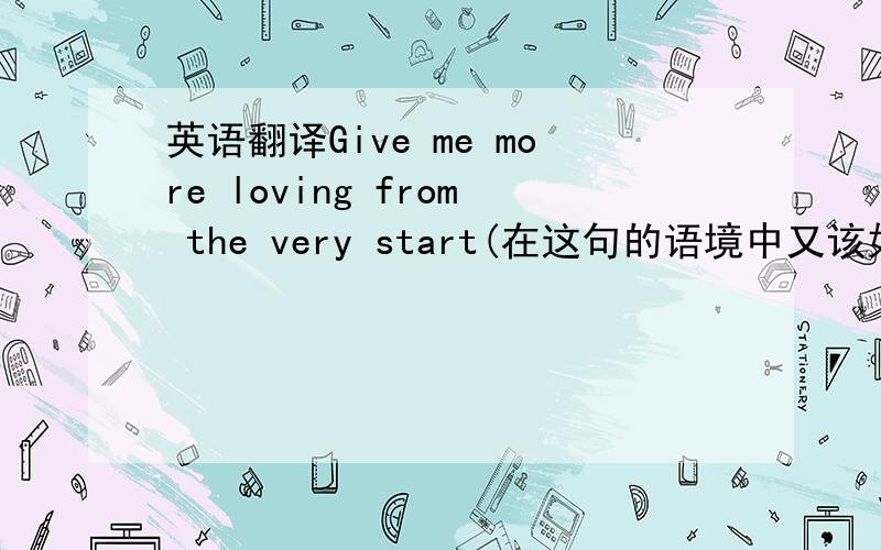 英语翻译Give me more loving from the very start(在这句的语境中又该如何翻译?)P