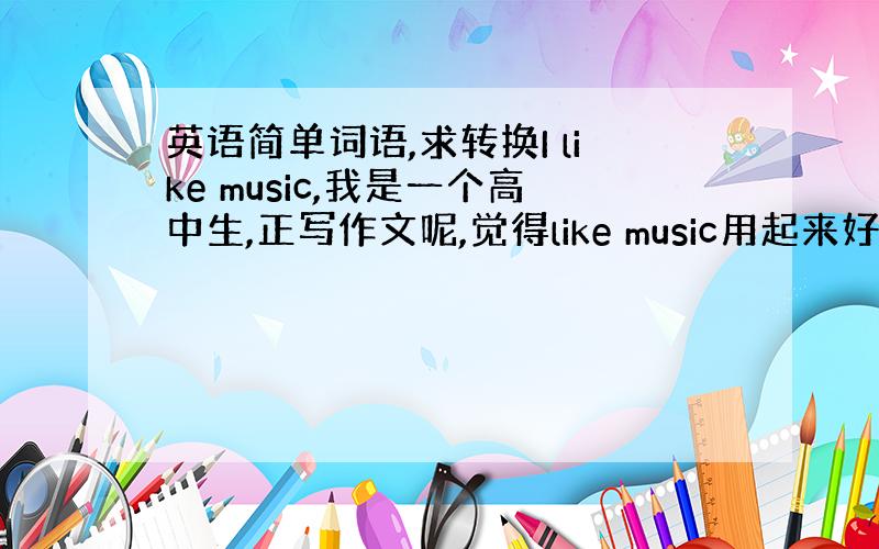 英语简单词语,求转换I like music,我是一个高中生,正写作文呢,觉得like music用起来好俗气啊,有没有