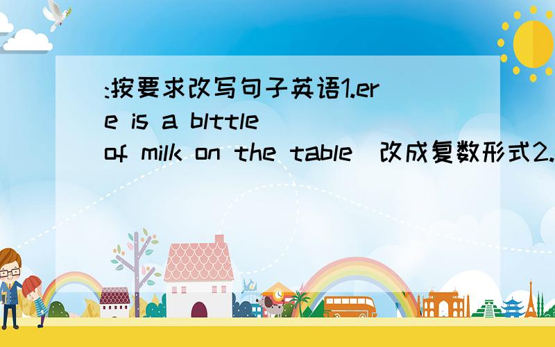 :按要求改写句子英语1.ere is a blttle of milk on the table(改成复数形式2.tak