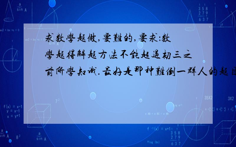 求数学题做,要难的,要求：数学题得解题方法不能超过初三之前所学知识.最好是那种难倒一群人的题目,谢谢这位提出这么多题目,