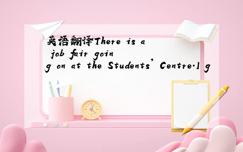 英语翻译There is a job fair going on at the Students' Centre.I g