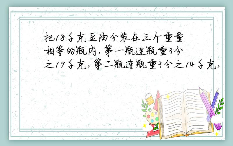 把18千克豆油分装在三个重量相等的瓶内,第一瓶连瓶重3分之19千克,第二瓶连瓶重3分之14千克,