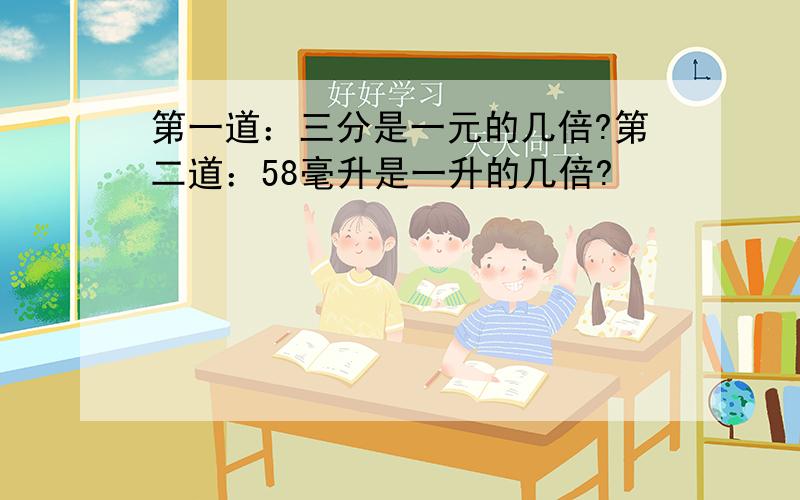 第一道：三分是一元的几倍?第二道：58毫升是一升的几倍?