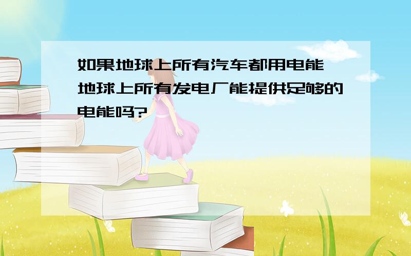 如果地球上所有汽车都用电能,地球上所有发电厂能提供足够的电能吗?