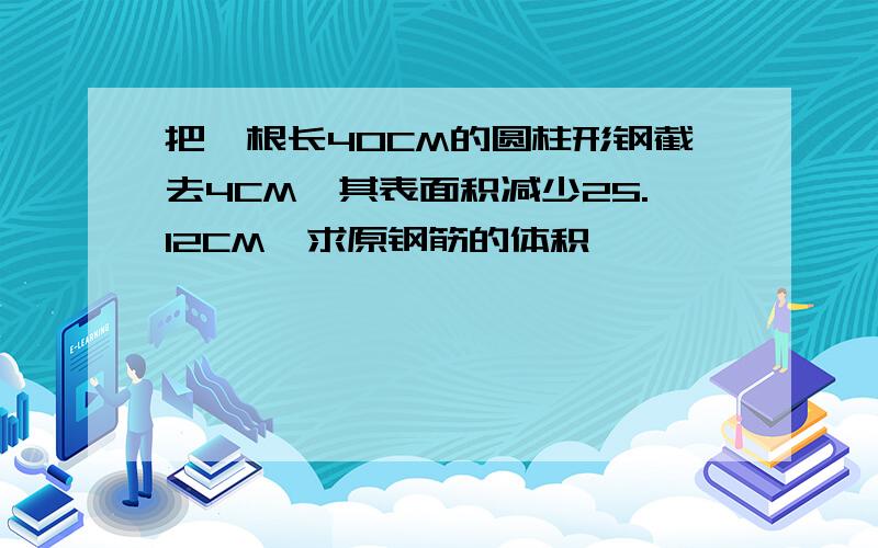 把一根长40CM的圆柱形钢截去4CM,其表面积减少25.12CM,求原钢筋的体积