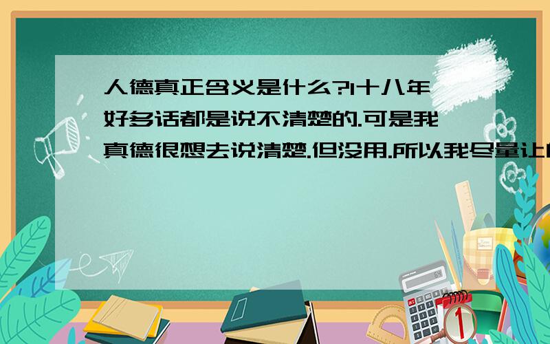 人德真正含义是什么?1十八年好多话都是说不清楚的.可是我真德很想去说清楚.但没用.所以我尽量让自己少去动嘴巴.行动才是正