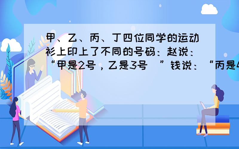 甲、乙、丙、丁四位同学的运动衫上印上了不同的号码：赵说：“甲是2号，乙是3号．”钱说：“丙是4号，乙是2号．”孙说：“丁