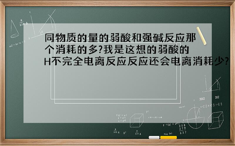 同物质的量的弱酸和强碱反应那个消耗的多?我是这想的弱酸的H不完全电离反应反应还会电离消耗少?