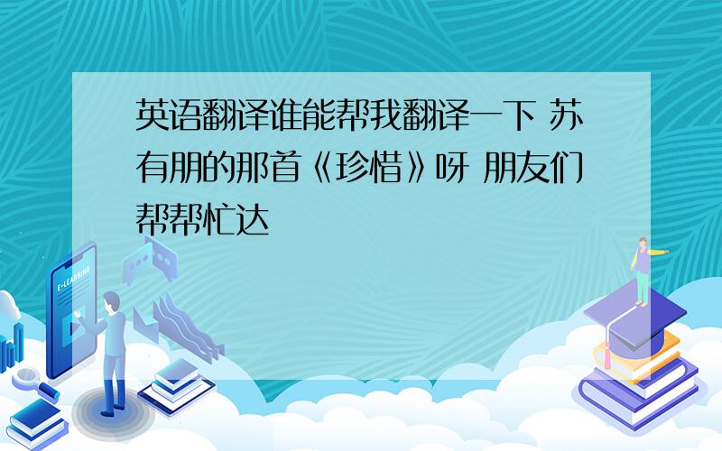 英语翻译谁能帮我翻译一下 苏有朋的那首《珍惜》呀 朋友们帮帮忙达