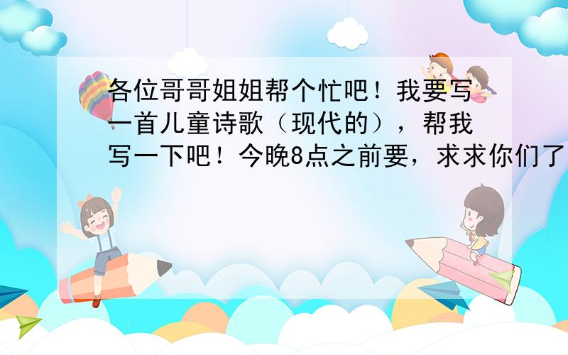 各位哥哥姐姐帮个忙吧！我要写一首儿童诗歌（现代的），帮我写一下吧！今晚8点之前要，求求你们了。