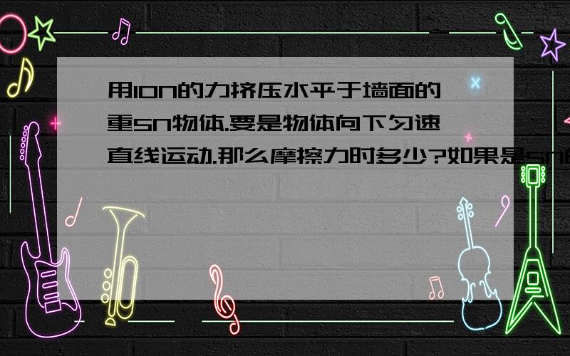 用10N的力挤压水平于墙面的重5N物体.要是物体向下匀速直线运动.那么摩擦力时多少?如果是5N的话.怎么运动啊.不是平衡