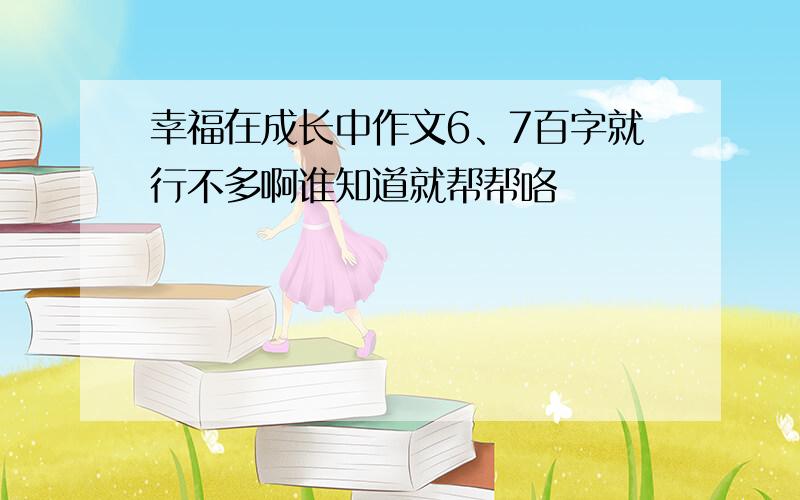 幸福在成长中作文6、7百字就行不多啊谁知道就帮帮咯