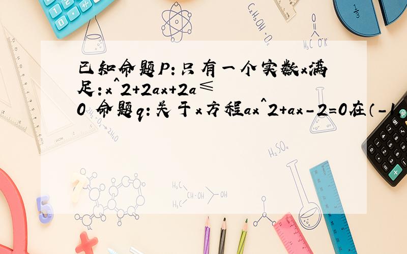 已知命题P:只有一个实数x满足:x^2+2ax+2a≤ 0 命题q：关于x方程ax^2+ax-2=0在（-1,1）上有解