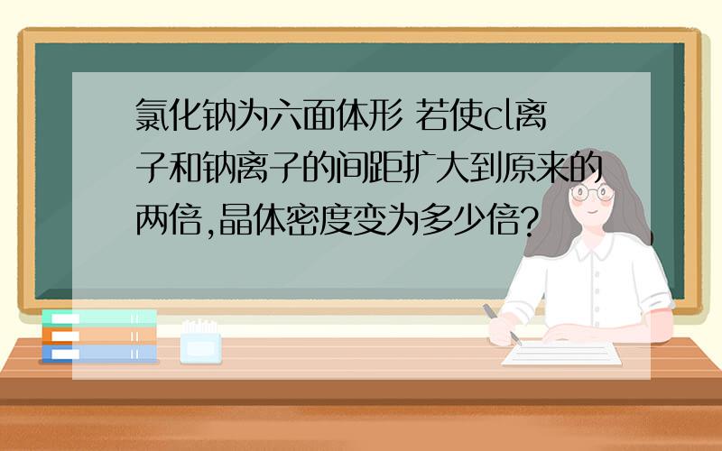 氯化钠为六面体形 若使cl离子和钠离子的间距扩大到原来的两倍,晶体密度变为多少倍?