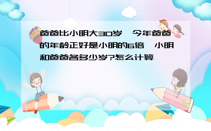 爸爸比小明大30岁,今年爸爸的年龄正好是小明的6倍,小明和爸爸各多少岁?怎么计算