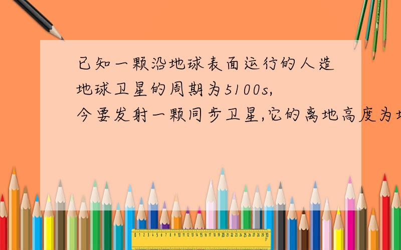 已知一颗沿地球表面运行的人造地球卫星的周期为5100s,今要发射一颗同步卫星,它的离地高度为地球半径...