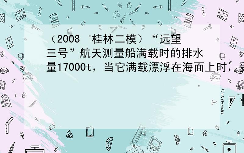 （2008•桂林二模）“远望三号”航天测量船满载时的排水量17000t，当它满载漂浮在海面上时，受到的浮力为______