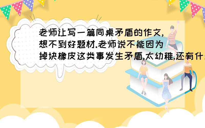 老师让写一篇同桌矛盾的作文,想不到好题材.老师说不能因为掉块橡皮这类事发生矛盾,太幼稚,还有什么好题材?快.