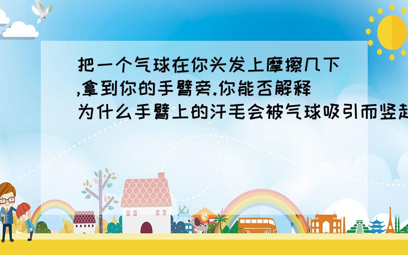 把一个气球在你头发上摩擦几下,拿到你的手臂旁.你能否解释为什么手臂上的汗毛会被气球吸引而竖起来?