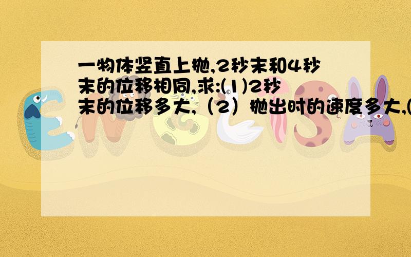 一物体竖直上抛,2秒末和4秒末的位移相同,求:(1)2秒末的位移多大,（2）抛出时的速度多大,(3)物体上升的最大高度.