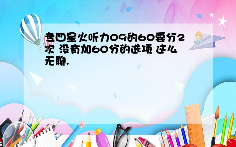 专四星火听力09的60要分2次 没有加60分的选项 这么无聊.