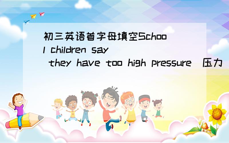 初三英语首字母填空School children say they have too high pressure(压力）