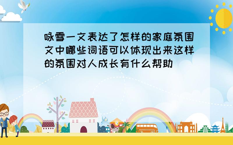 咏雪一文表达了怎样的家庭氛围文中哪些词语可以体现出来这样的氛围对人成长有什么帮助