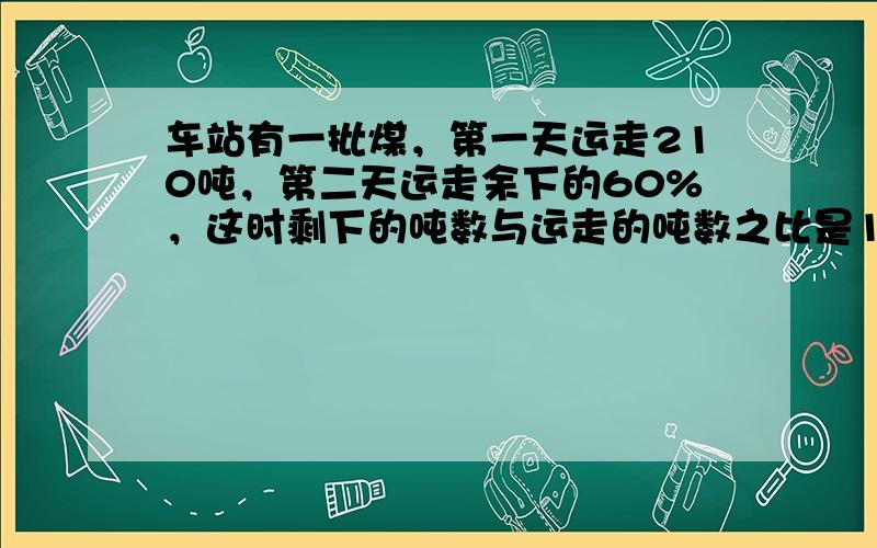 车站有一批煤，第一天运走210吨，第二天运走余下的60%，这时剩下的吨数与运走的吨数之比是1：5，这批煤有多少吨？