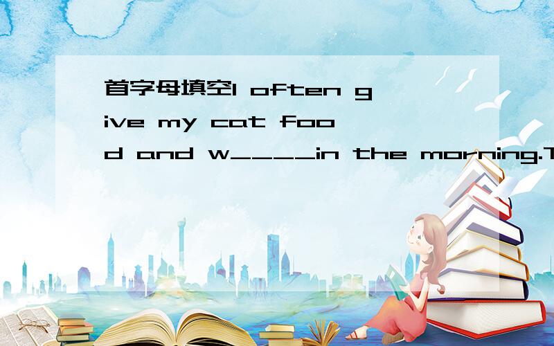 首字母填空I often give my cat food and w____in the morning.The do