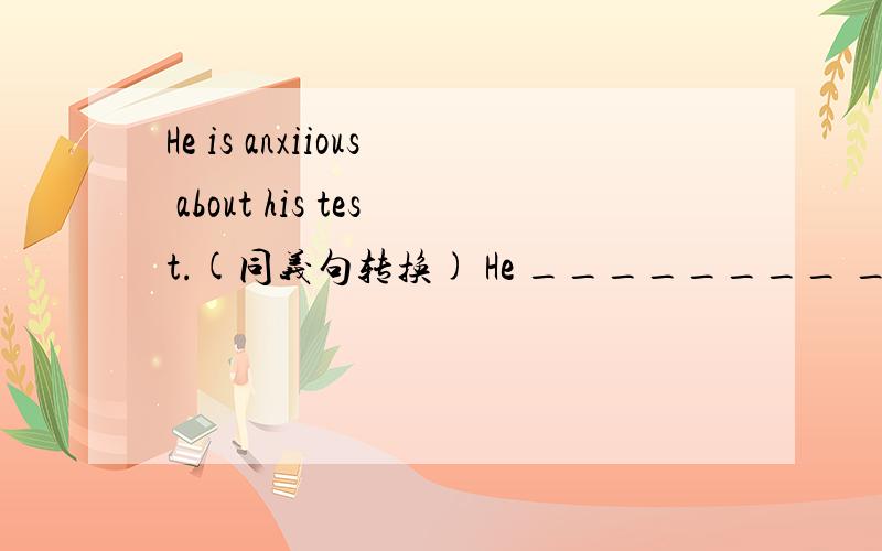 He is anxiious about his test.(同义句转换) He ________ ________ h