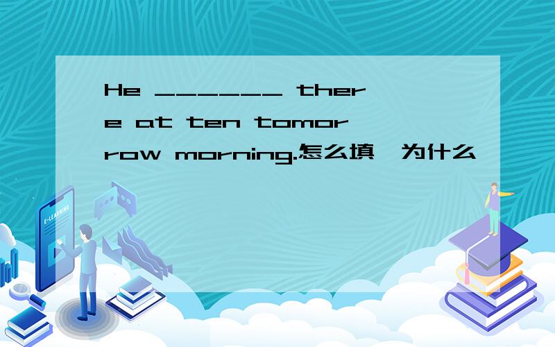 He ______ there at ten tomorrow morning.怎么填,为什么