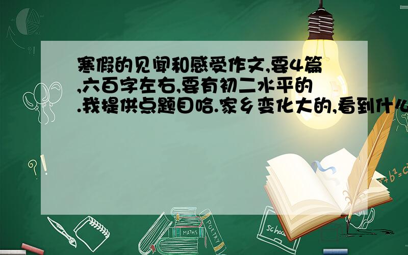 寒假的见闻和感受作文,要4篇,六百字左右,要有初二水平的.我提供点题目哈.家乡变化大的,看到什么事的等等,要自己写的,有