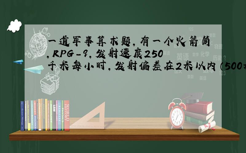 一道军事算术题,有一个火箭筒,RPG-9,发射速度250千米每小时,发射偏差在2米以内（500米2米）,爆炸半径为5米.