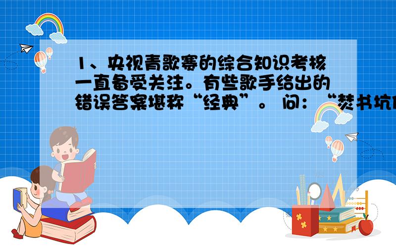 1、央视青歌赛的综合知识考核一直备受关注。有些歌手给出的错误答案堪称“经典”。 问：“焚书坑儒”是什么朝代的事？ 答：宋