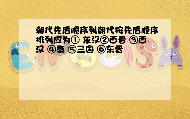 朝代先后顺序列朝代按先后顺序排列应为① 东汉②西晋 ③西汉 ④秦 ⑤三国 ⑥东晋