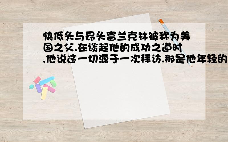 快低头与昂头富兰克林被称为美国之父.在谈起他的成功之道时,他说这一切源于一次拜访.那是他年轻的时候,有一次去赴一位老前辈