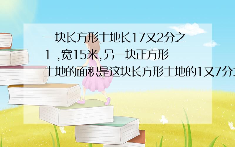 一块长方形土地长17又2分之1 ,宽15米,另一块正方形土地的面积是这块长方形土地的1又7分之1倍.正方形