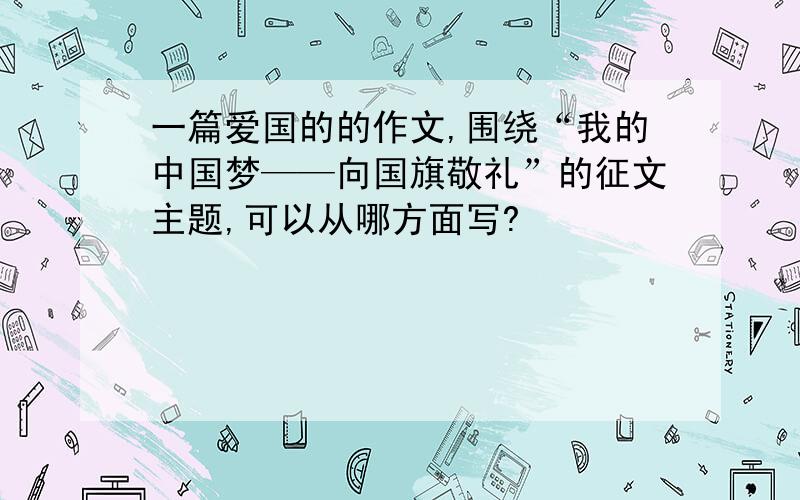 一篇爱国的的作文,围绕“我的中国梦——向国旗敬礼”的征文主题,可以从哪方面写?