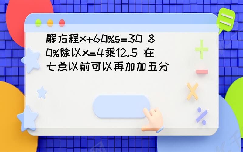 解方程x+60%s=30 80%除以x=4乘12.5 在七点以前可以再加加五分