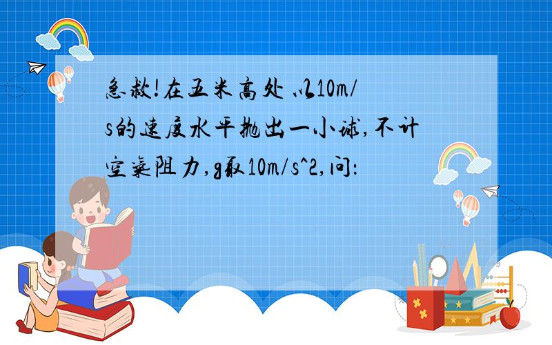 急救!在五米高处 以10m/s的速度水平抛出一小球,不计空气阻力,g取10m/s^2,问：