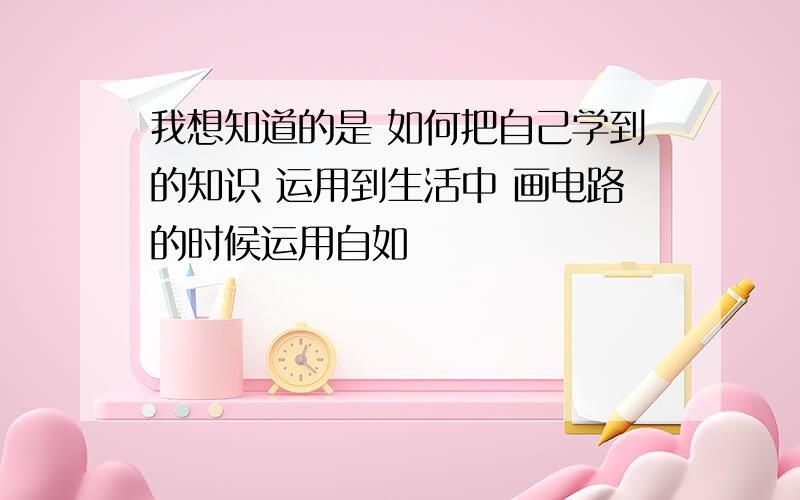 我想知道的是 如何把自己学到的知识 运用到生活中 画电路的时候运用自如