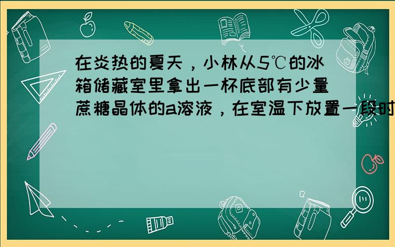 在炎热的夏天，小林从5℃的冰箱储藏室里拿出一杯底部有少量蔗糖晶体的a溶液，在室温下放置一段时间，发现晶体消失了，得到b溶