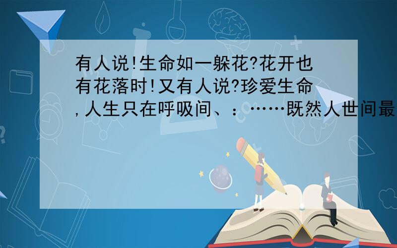 有人说!生命如一躲花?花开也有花落时!又有人说?珍爱生命,人生只在呼吸间、：……既然人世间最宝贵的