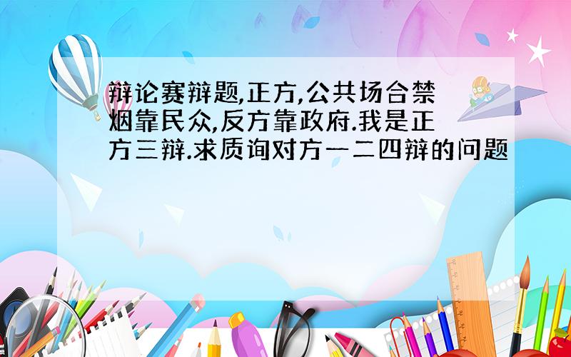 辩论赛辩题,正方,公共场合禁烟靠民众,反方靠政府.我是正方三辩.求质询对方一二四辩的问题