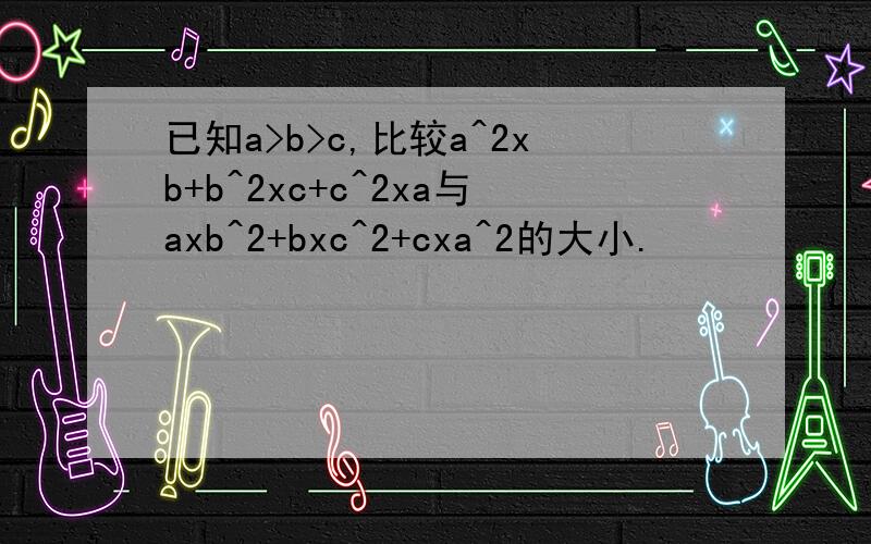 已知a>b>c,比较a^2xb+b^2xc+c^2xa与axb^2+bxc^2+cxa^2的大小.