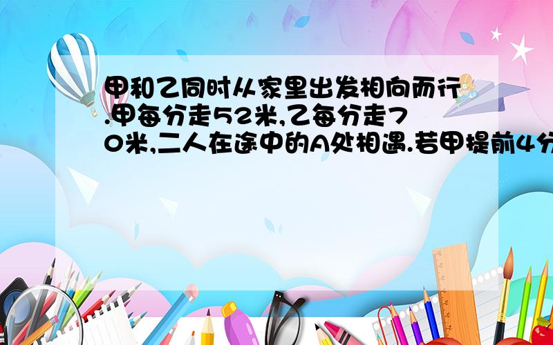 甲和乙同时从家里出发相向而行.甲每分走52米,乙每分走70米,二人在途中的A处相遇.若甲提前4分出发,速