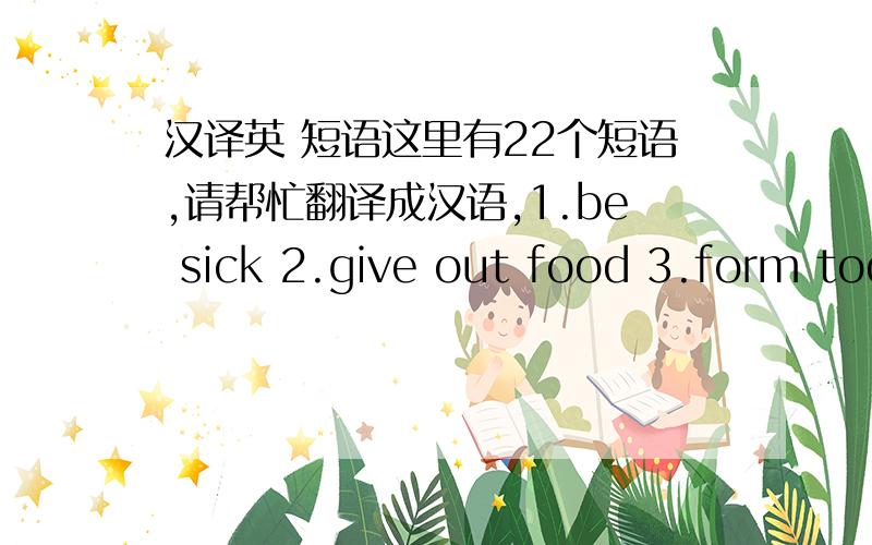 汉译英 短语这里有22个短语,请帮忙翻译成汉语,1.be sick 2.give out food 3.form tod