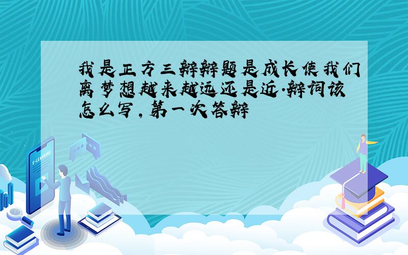 我是正方三辩辩题是成长使我们离梦想越来越远还是近.辩词该怎么写,第一次答辩